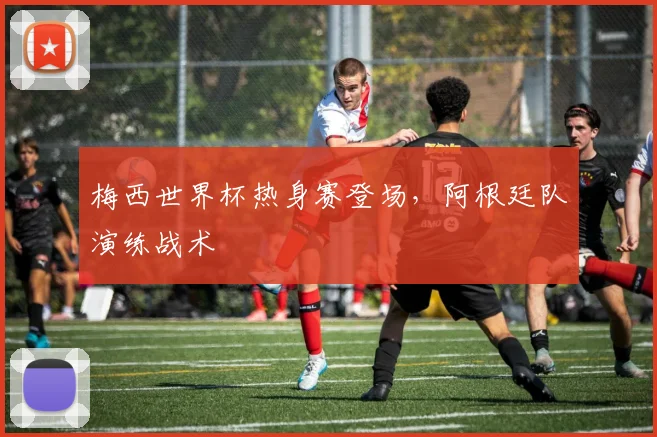 梅西世界杯热身赛登场,阿根廷队演练战术
