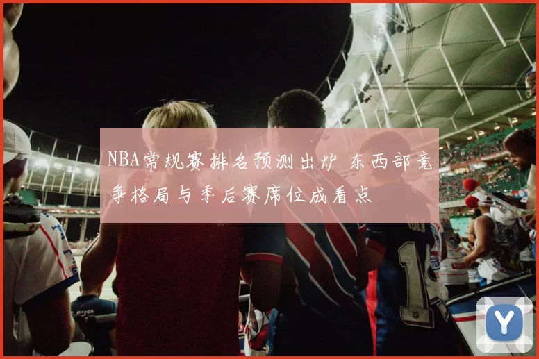 NBA常规赛排名预测出炉 东西部竞争格局与季后赛席位成看点