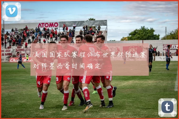 美国国家队赛程公布世界杯预选赛对阵墨西哥时间确定