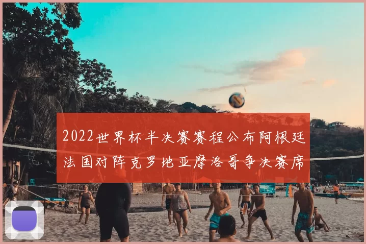 2022世界杯半决赛赛程公布阿根廷法国对阵克罗地亚摩洛哥争决赛席位