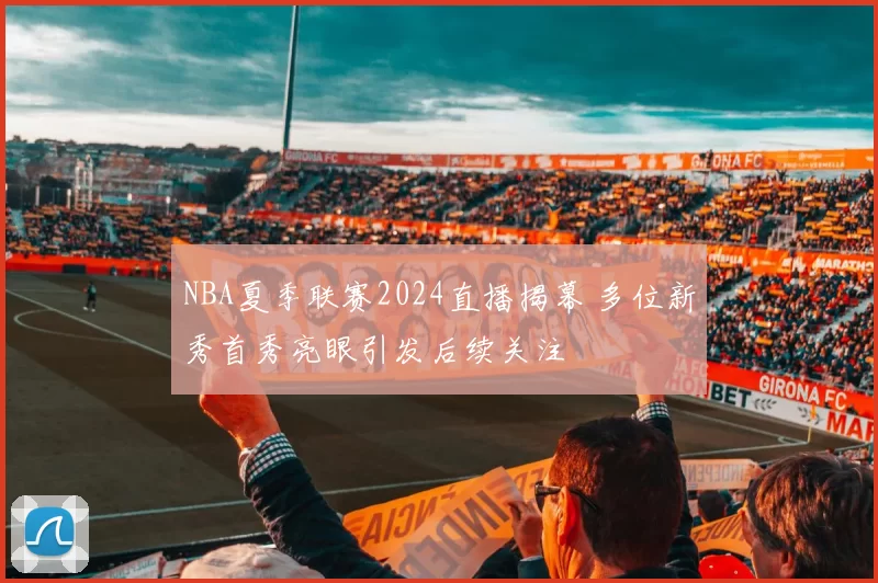 NBA夏季联赛2024直播揭幕 多位新秀首秀亮眼引发后续关注