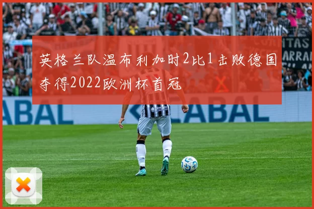 英格兰队温布利加时2比1击败德国夺得2022欧洲杯首冠