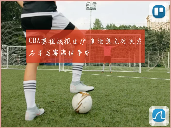 CBA赛程战报出炉 多场焦点对决左右季后赛席位争夺