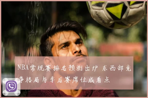 NBA常规赛排名预测出炉 东西部竞争格局与季后赛席位成看点