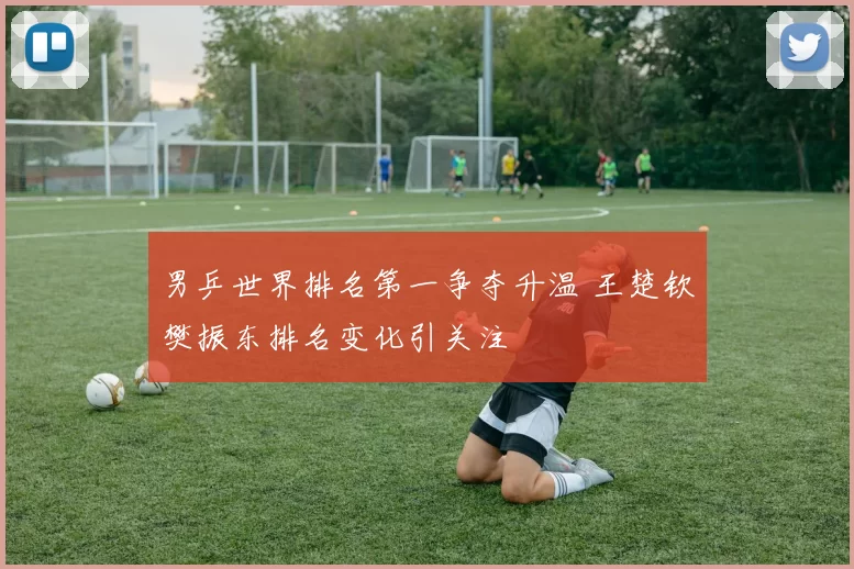 男乒世界排名第一争夺升温 王楚钦樊振东排名变化引关注