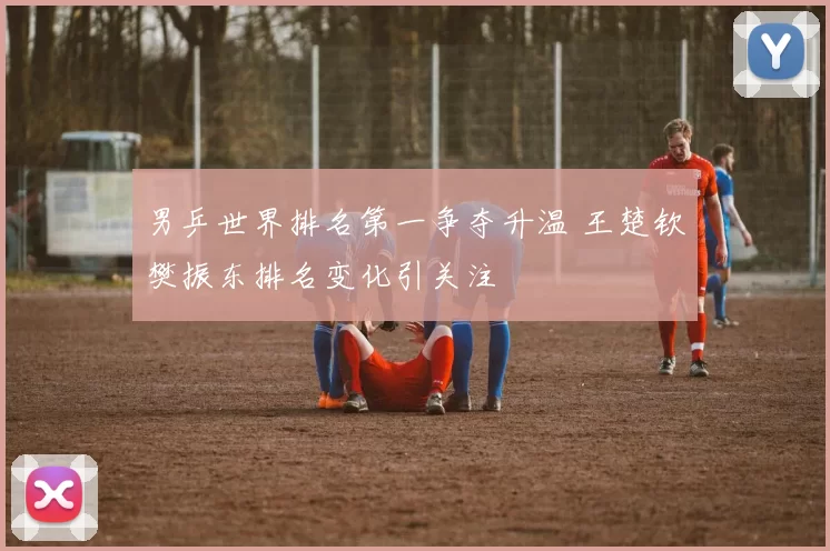 男乒世界排名第一争夺升温 王楚钦樊振东排名变化引关注