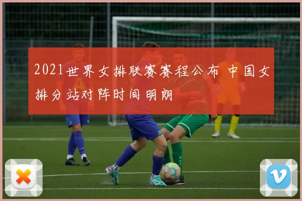 2021世界女排联赛赛程公布 中国女排分站对阵时间明朗