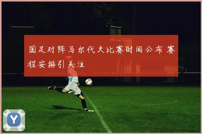 国足对阵马尔代夫比赛时间公布 赛程安排引关注