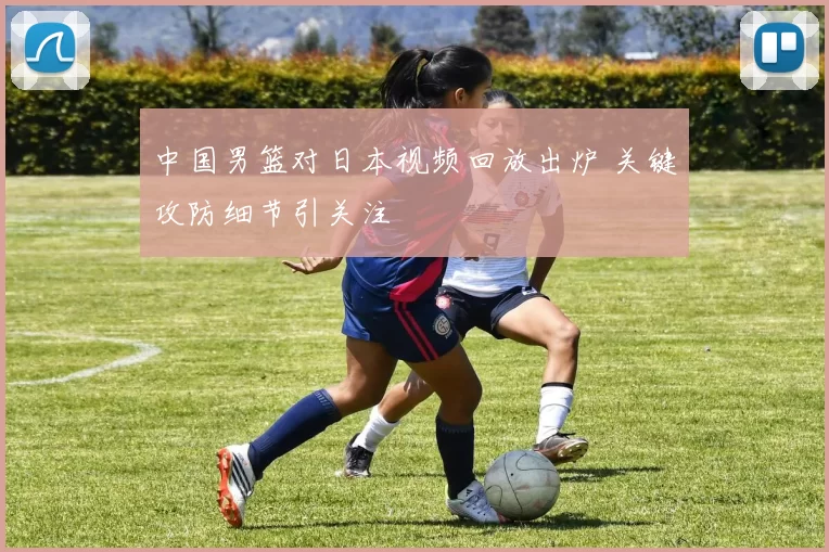中国男篮对日本视频回放出炉 关键攻防细节引关注