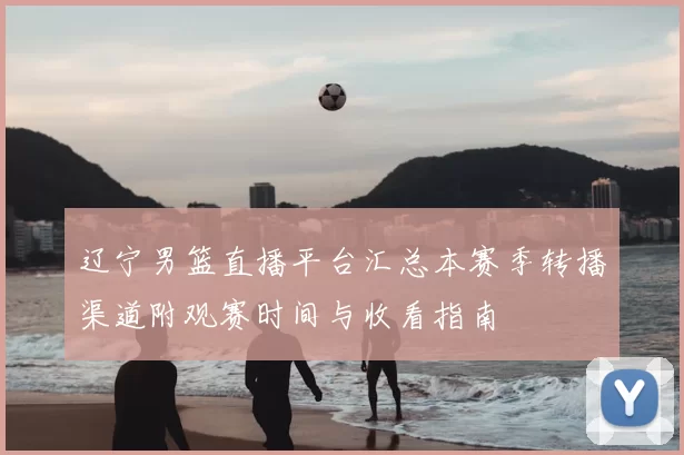 辽宁男篮直播平台汇总本赛季转播渠道附观赛时间与收看指南