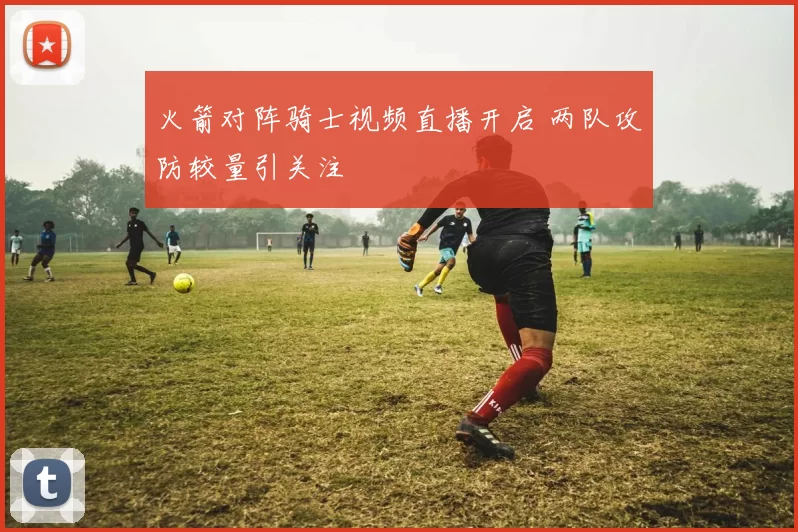 火箭对阵骑士视频直播开启 两队攻防较量引关注