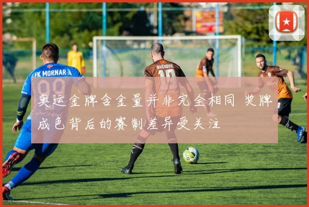奥运金牌含金量并非完全相同 奖牌成色背后的赛制差异受关注