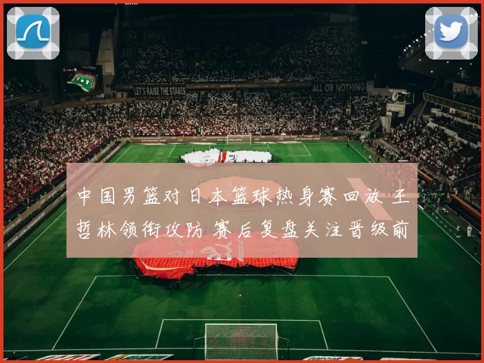 中国男篮对日本篮球热身赛回放 王哲林领衔攻防 赛后复盘关注晋级前景
