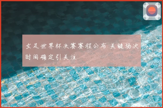 女足世界杯决赛赛程公布 关键场次时间确定引关注