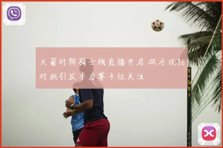 火箭对阵骑士线直播开启 双方攻防对抗引发季后赛卡位关注