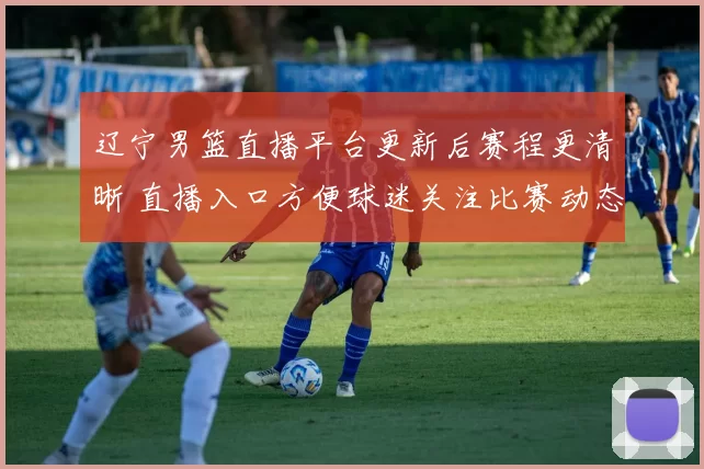 辽宁男篮直播平台更新后赛程更清晰 直播入口方便球迷关注比赛动态