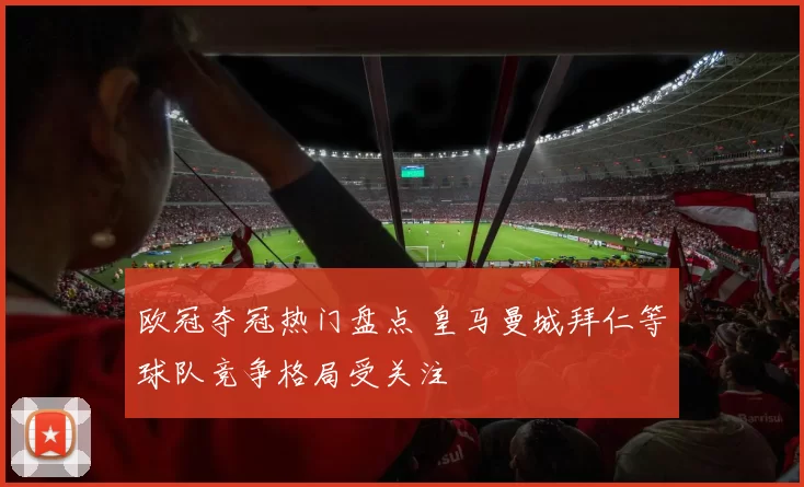 欧冠夺冠热门盘点 皇马曼城拜仁等球队竞争格局受关注