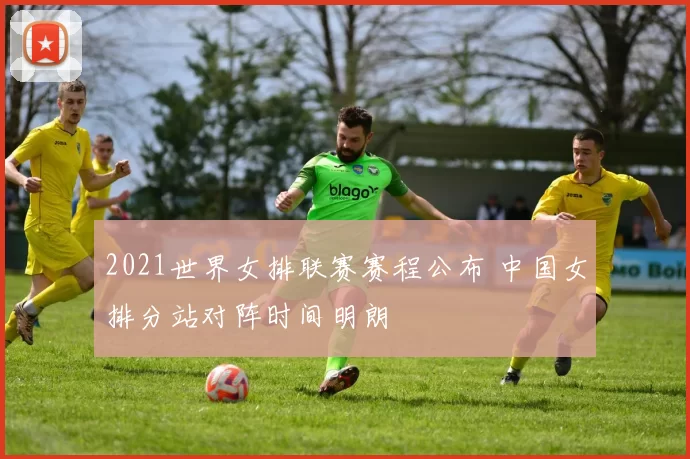 2021世界女排联赛赛程公布 中国女排分站对阵时间明朗