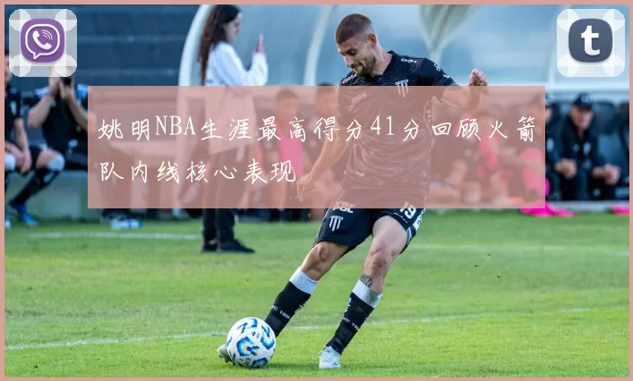 姚明NBA生涯最高得分41分回顾火箭队内线核心表现