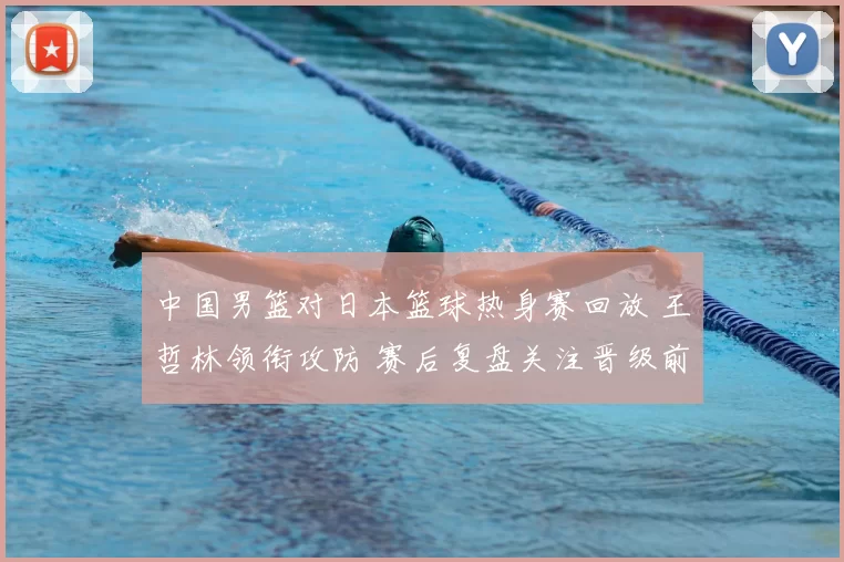 中国男篮对日本篮球热身赛回放 王哲林领衔攻防 赛后复盘关注晋级前景